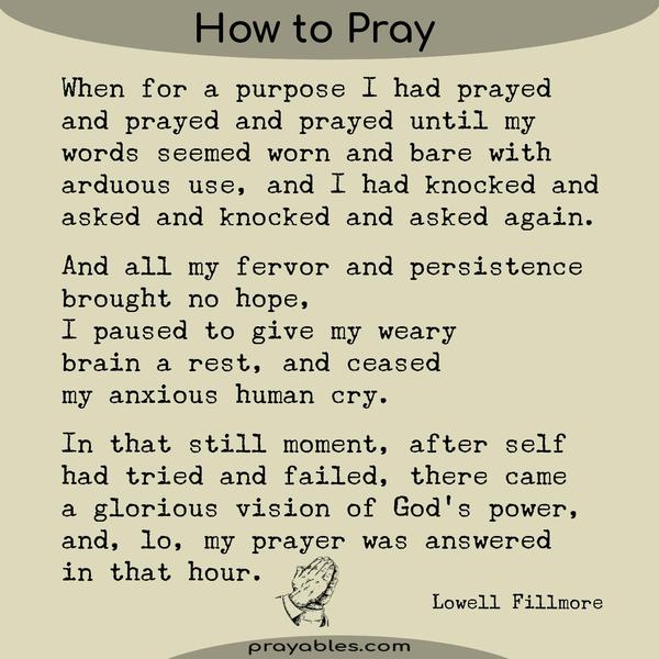 When for a purpose I had prayed and prayed and prayed Until my words seemed worn and bare With arduous use, And I had knocked and asked and knocked and asked again, And all my
fervor and persistence brought no hope, I paused to give my weary brain a rest And ceased my anxious human cry. In that still moment, After self had tried and failed, There came a glorious vision of God’s power, And, lo, my prayer was answered in that hour. Lowell Fillmore