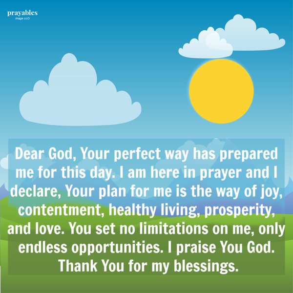 Dear God, Your perfect way has prepared me for this day. I am here in prayer and I declare, Your plan for me is the way of joy, contentment, healthy living, prosperity, and love. You set no limitations on me, only endless opportunities. I
praise You God and I thank You for Your favor.