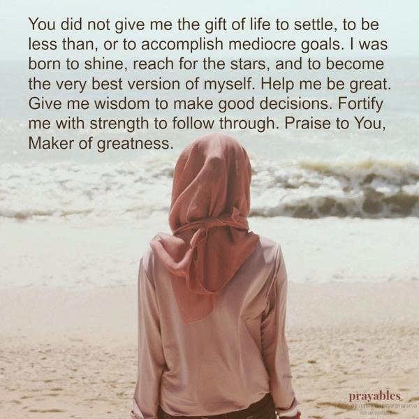 You did not give me the gift of life to settle, to be less than, or to accomplish mediocre goals. I was born to shine, reach for the stars, and become the very best version of myself. Help me be great. Give me the wisdom to make good decisions. Fortify me with the strength to follow through. Praise to You, Maker of greatness.