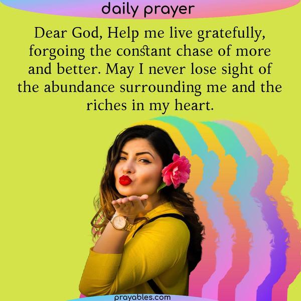 Dear God, Help me live gratefully, forgoing the constant chase of more and better. May I never lose sight of the abundance surrounding me and
the riches in my heart.