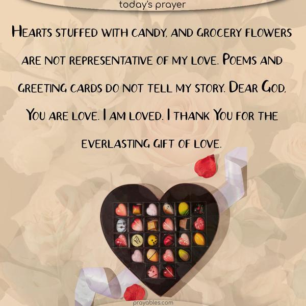Hearts stuffed with candy and grocery flowers are not representative of my love. Poems and greeting cards do not tell my story. Dear God, You are love. I am loved. I thank You for the everlasting gift of love.