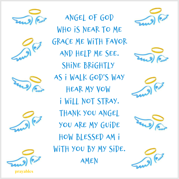 Angel of God who is near to me grace me with favor and help me see. Shine brightly as I walk God’s way Hear my vow I will not stray. Thank you Angel you are my guide how blessed am I with you by my side. Amen