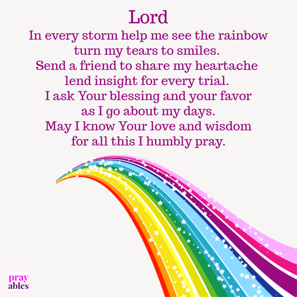 Lord, In every storm help me see the rainbow, turn my tears to smiles. Send a friend to share my heartache, lend insight for every trial. I ask Your blessing and your favor, as I go about my days. May I know Your love and wisdom for all
this I humbly pray.