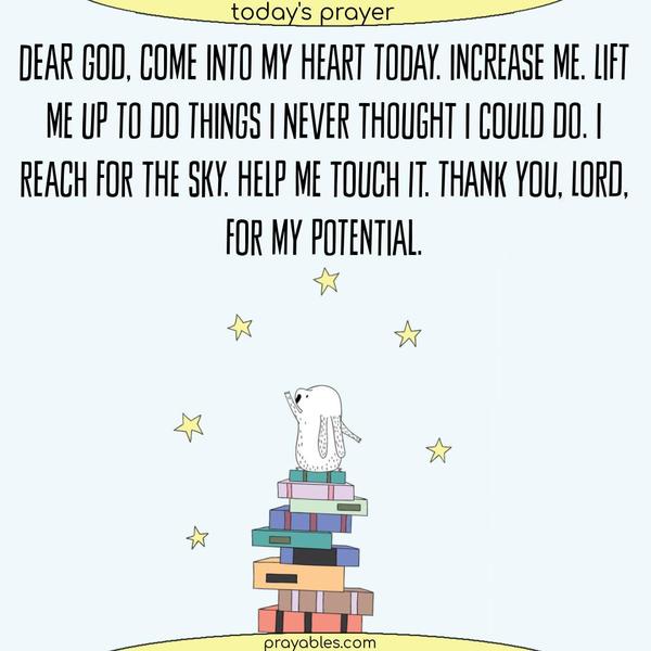 Dear God, Come into my heart today. Increase me. Lift me up to do things I never thought I could do. I reach for the sky. Help me touch it. Thank You, Lord, for my potential.