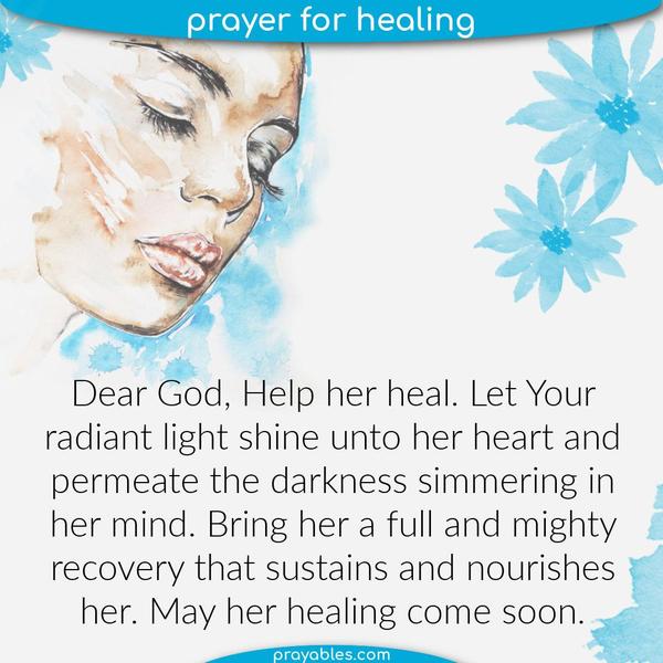 Dear God, Help her heal. Let Your radiant light shine unto her heart and permeate the darkness simmering in her mind. Bring her a full and
mighty recovery that sustains and nourishes her. May her healing come soon.