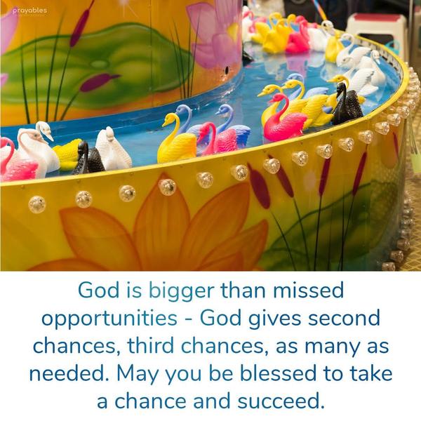 God is bigger than missed opportunities – God gives second chances, third chances, as many as needed. May you be blessed to take a chance and succeed.