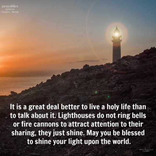 It is a great deal better to live a holy life than to talk about it. Lighthouses do not ring bells or fire cannons to attract attention to their sharing, they just shine. May you be blessed to shine your light upon the world.  Dwight L. Moody