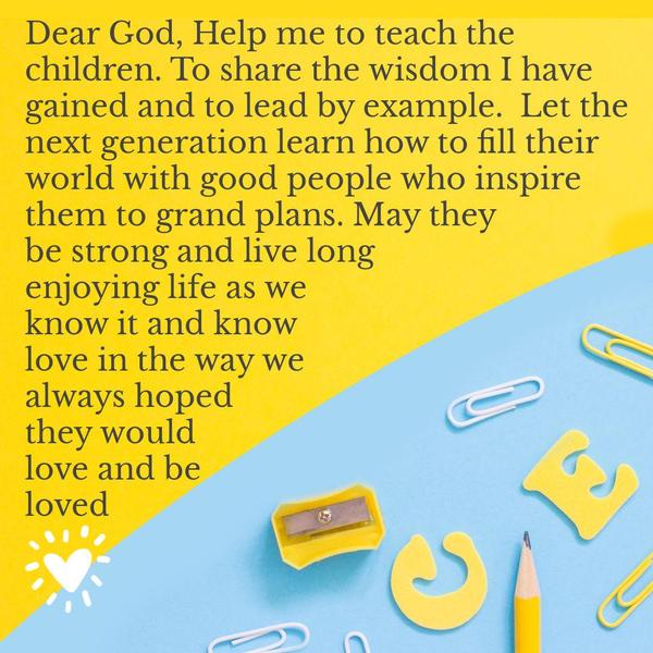 Dear God, Help me to teach the children. To share the wisdom I have gained and to lead by example.  Let the next generation learn how to fill their world with good people who inspire them
to grand plans. May they be strong and live long, enjoying life as we know it, and know love in the way we always hoped they would love and be loved.
