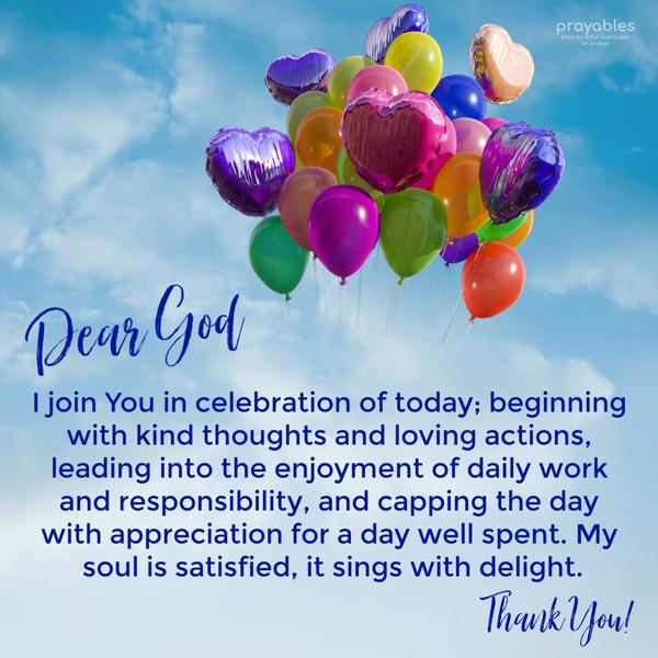 Dear God, I join You in celebration of today; beginning with kind thoughts and loving actions, leading into the enjoyment of daily work and responsibility, and capping the day with
appreciation for a day well spent. My soul is satisfied, it sings with delight. Thank You!