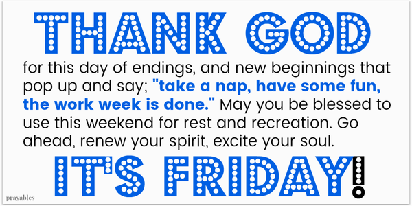 Thank God for this day of endings, and new beginnings that pop up and say; "take a nap, have some fun, the work week is done." May you blessed to  use this weekend for rest and recreation. Go ahead, renew your spirit, excite your
soul. It's Friday!