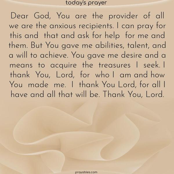 Dear God, You are the provider of all; we are the anxious recipients. I can pray for this and that and ask for help for me and them. But You gave me abilities, talent, and a will to achieve. You gave me desire and a means to acquire the treasures I seek. I thank You, Lord, for who I am and how You made me. I thank You Lord, for all I have and all that
will be. Thank You, Lord.