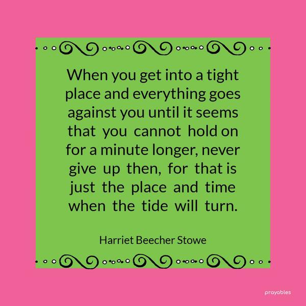 When you get into a tight place and everything goes against you until it seems that you cannot hold on for a minute longer, never give up then, for that is just the place and time when the
tide will turn. Harriet Beecher Stowe