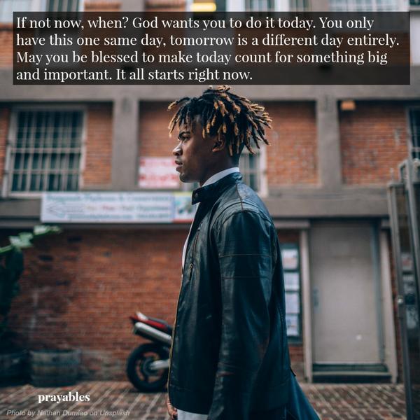 If not now, when? God wants you to do it today. You only have this one same day, tomorrow is a different day entirely. May you be blessed to make today count for something big and important. It all starts right now.