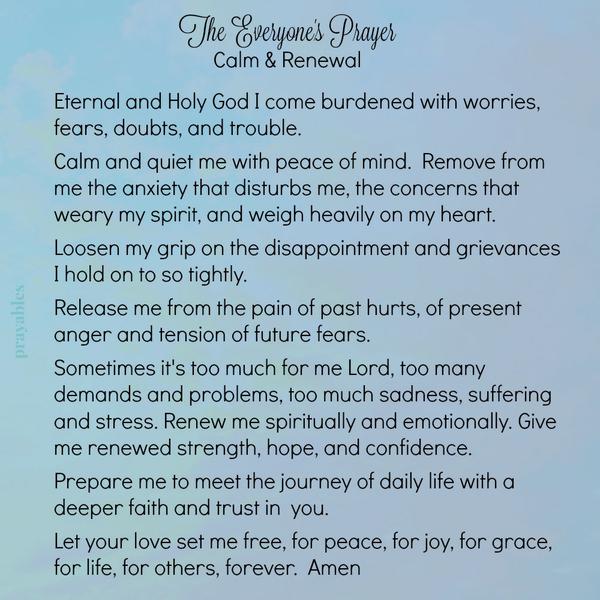 Eternal and Holy God I come burdened with worries, fears, doubts, and trouble. Calm and quiet me with peace of mind. Remove from me the anxiety that disturbs me, the concerns that weary my spirit, and weigh heavily on my heart.
Loosen my grip on the disappointment and grievances I hold on to so tightly. Release me from the pain of past hurts, of present anger and tension of future fears. Sometimes it’s too much for me Lord, too many demands and problems, too much sadness, suffering and stress. Renew me spiritually and emotionally. Give me renewed strength, hope, and confidence. Prepare me to meet the journey of daily life with a deeper faith and trust in you. Let your love set me free, for peace, for joy, for grace,
for life, for others, forever. Amen