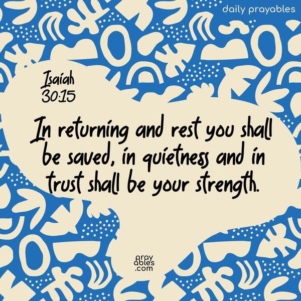 In returning and rest you shall be saved, in quietness and in trust shall be your strength. Isaiah 30:15