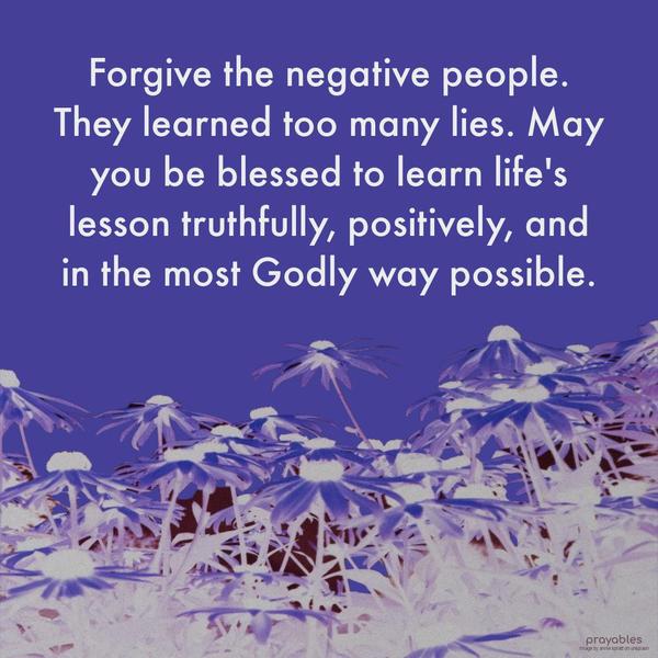 Forgive the negative people. They learned too many lies. May you be blessed to learn life’s lesson truthfully, positively, and in the most Godly way possible.