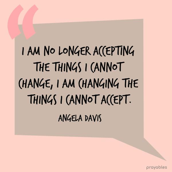 I am no longer accepting the things I cannot change. I am changing the things I can not accept. Angela Davis