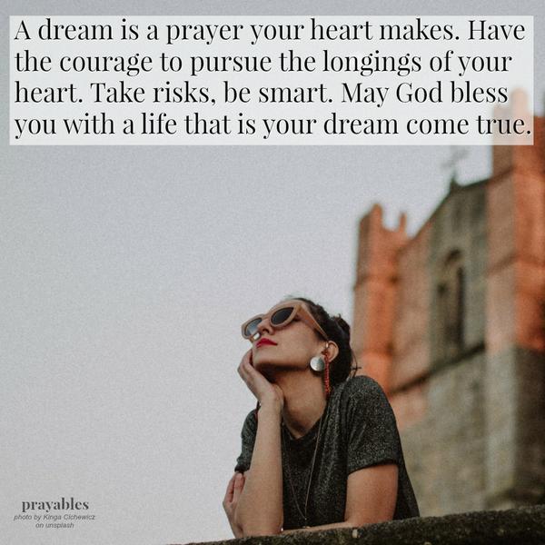 A dream is a prayer your heart makes. Have the courage to pursue the longings of your heart. Take risks, be smart. May God bless you with a life that is your dream come true. 