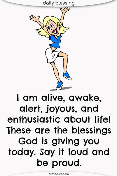 I am alive, awake, alert, joyous, and enthusiastic about life! These are the blessings God is giving you today. Say it loud and be proud.