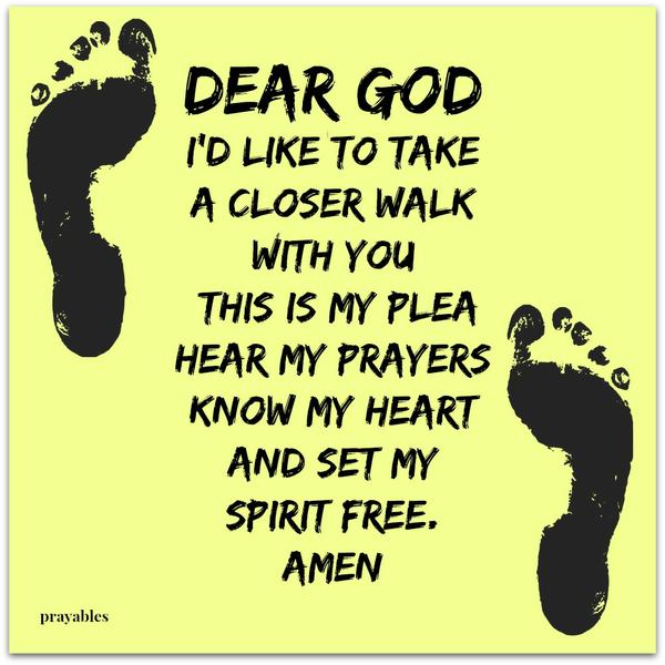 Dear God, I’d like to take a closer walk with You, this is my plea Hear my prayers know my heart And set my spirit free. Amen