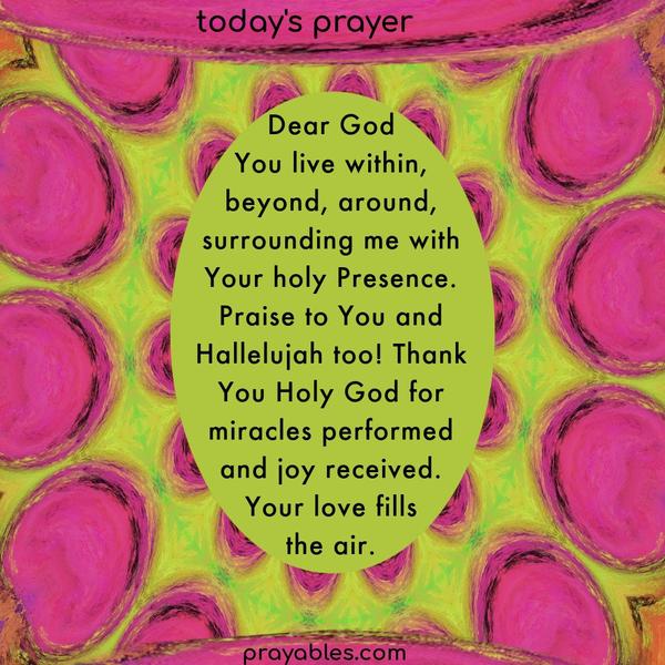 Dear God, You live within, around, and surrounding me with Your holy Presence. Praise to You and Hallelujah too! Thank You Holy God for the
miracles performed and for joy received. Your love fills the air and stills an anxious heart.
