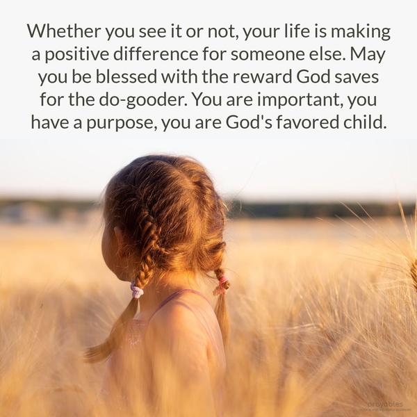 Whether you see it or not, your life is making a positive difference for someone else. May you be blessed with the reward God saves for the do-gooder. You are important, you have a
purpose, you are God’s favored child.