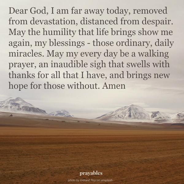Dear God, I am far away today, removed from devastation, distanced from despair. May the humility that life brings show me again, my blessings – those ordinary, daily miracles. May my every day be a walking prayer, an inaudible sigh
that swells with thanks for all that I have, and brings new hope for those without. Amen