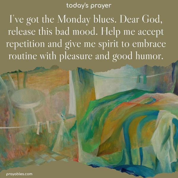 I’ve got the Monday blues. Dear God, release this bad mood. Help me accept repetition and give me the spirit to embrace routine with pleasure and good humor.