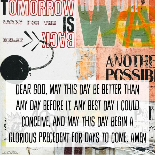 Dear God, May this day be better than any day before it, any best day I could conceive, and may this day begin a glorious precedent for days to come. Amen