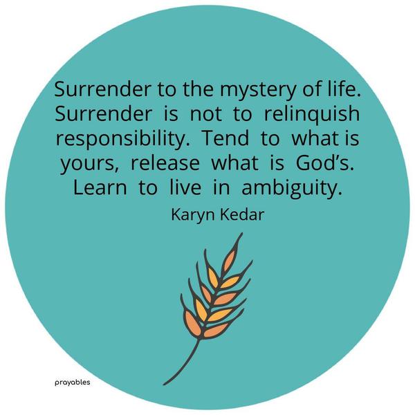 Surrender to the mystery of life. Surrender is not to relinquish responsibility. Tend to what is yours, release what is God’s. Learn to live in ambiguity. Karyn Kedar