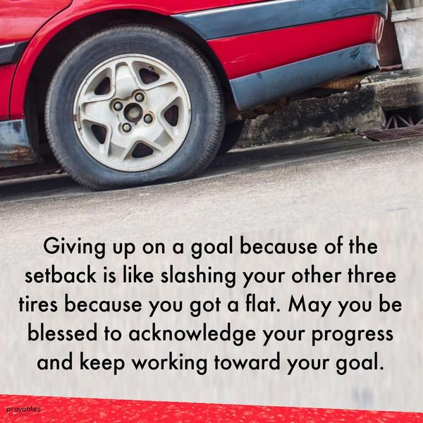 Giving up on a goal because of the setback is like slashing your other three tires because you got a flat. May you be blessed to acknowledge your progress and keep working toward your
goal.