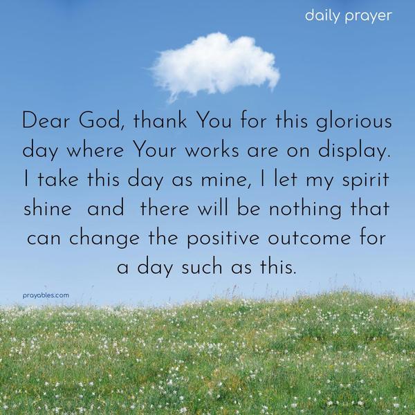 Dear God, thank You for this glorious day where Your works are on display. I take this day as mine, I let my spirit shine, and there will be nothing that can change the positive outcome for a day such as this.