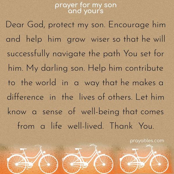 Dear God, protect my son. Encourage him and help him grow wiser so that he will successfully navigate the path You set for him. My darling son. Help him contribute to the world in such a way that he makes a difference in the lives of others. Let him know a sense of well-being that comes from a life well-lived. Thank You.