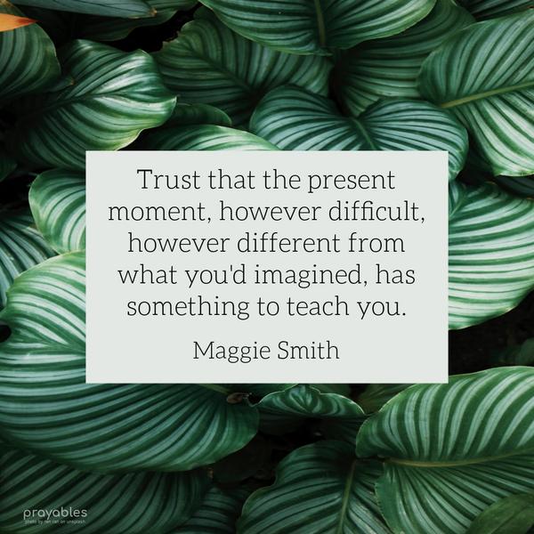 Trust that the present moment, however difficult, however different from what you’d imagined, has something to teach you. Maggie Smith