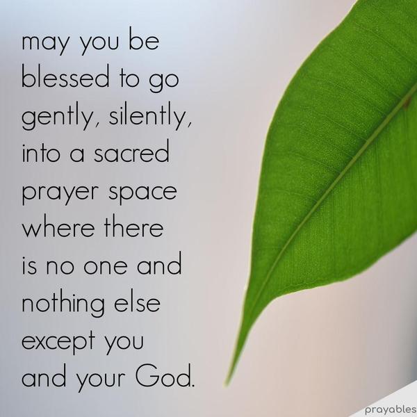 may you be blessed to go gently, silently,  into a sacred prayer space where there  is no one and nothing else  except you  and your God.