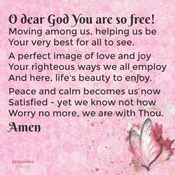 Peace Becomes Us O dear God You are so free! Moving among us, helping us be Your very best for all to see. A perfect image of love and joy Your righteous ways we all employ And here, life’s beauty to enjoy. Peace and calm becomes us
now Satisfied – yet we know not how Worry no more, we are with Thou.   Amen