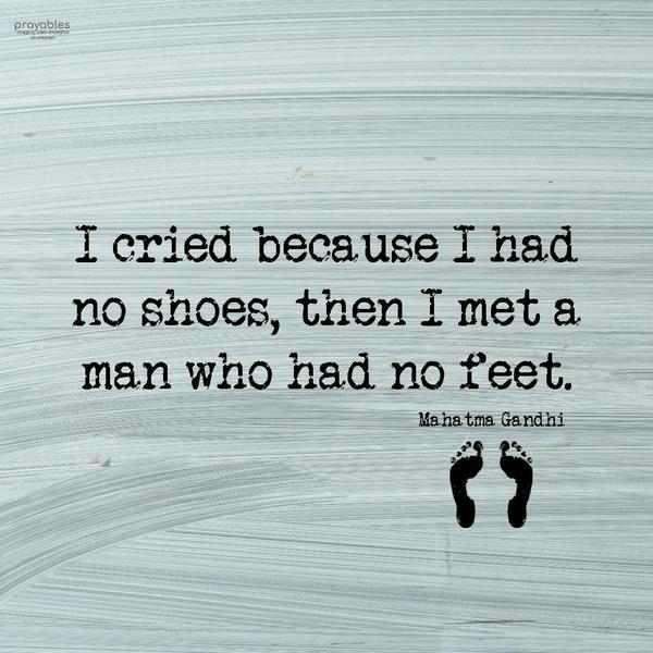 I cried because I had no shoes, then I met a man who had no feet. Mahatma Gandhi