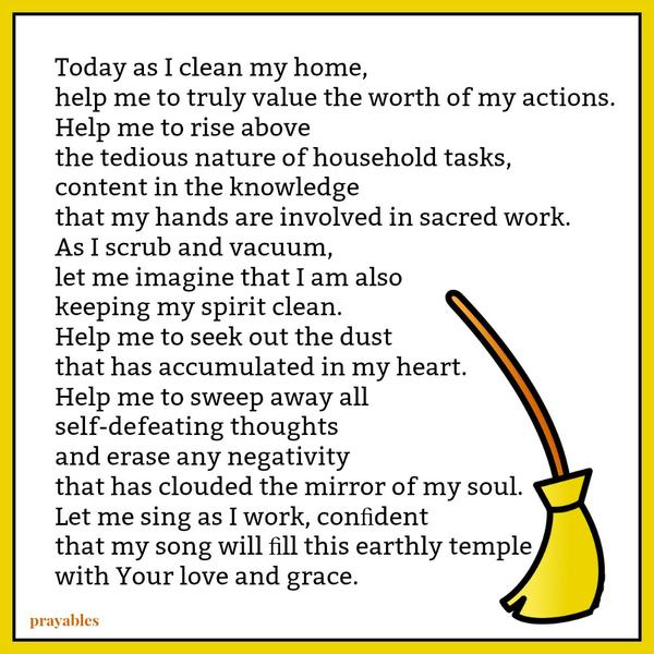 Today as I clean my home, help me to truly value the worth of my actions. Help me to rise above the tedious nature of household tasks, content in the knowledge that my hands are involved in sacred work. As I scrub and vacuum, let me
imagine that I am also keeping my spirit clean and shining. Help me to seek out the dust that has accumulated in my heart. Help me to sweep away all self-defeating thoughts and erase any negativity that has clouded the mirror of my soul. Let me sing as I work, conﬁdent that my song will ﬁll this earthly temple with Your love and grace.