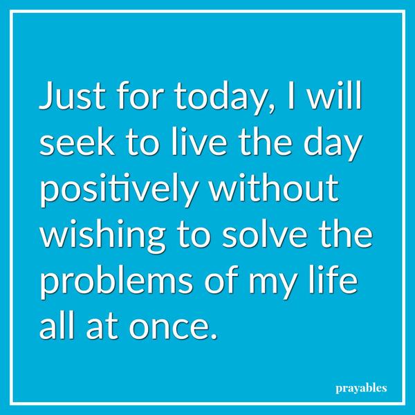  Just for today, I will seek to live the day positively without wishing to solve the problems of my life all at once.