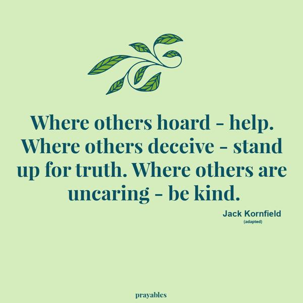 Where others hoard – help. Where others deceive – stand up for truth. Where others are uncaring – be kind. Jack Kornfield (adapted)