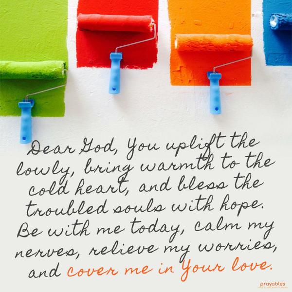 Dear God, You uplift the lowly, bring warmth to the cold heart, and bless the troubled souls with hope. Be with me today, calm my nerves, relieve my
worries, and cover me in Your love.