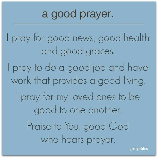 I pray for good news, good health and good graces. I pray to do a good job and have work that provides a good living. I pray for my loved ones to be good to one another. Praise to You, good God who hears prayer.