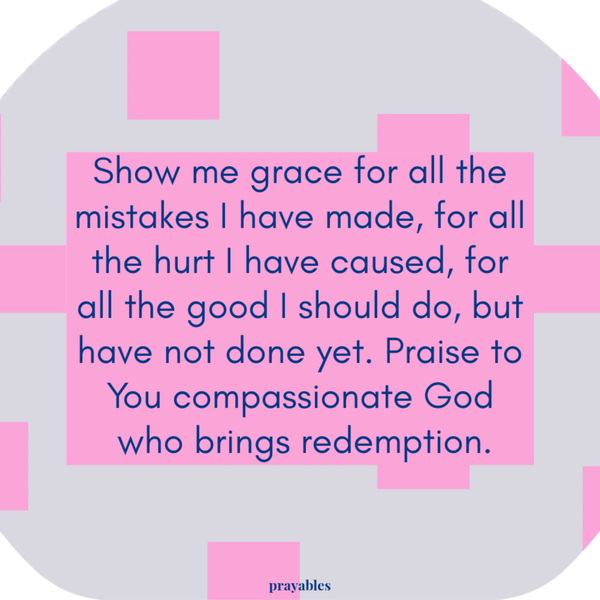 Show me grace for all the mistakes I have made, for all the hurt I have caused, for all the good I should do, but have not done yet. Praise to You compassionate God who brings redemption.