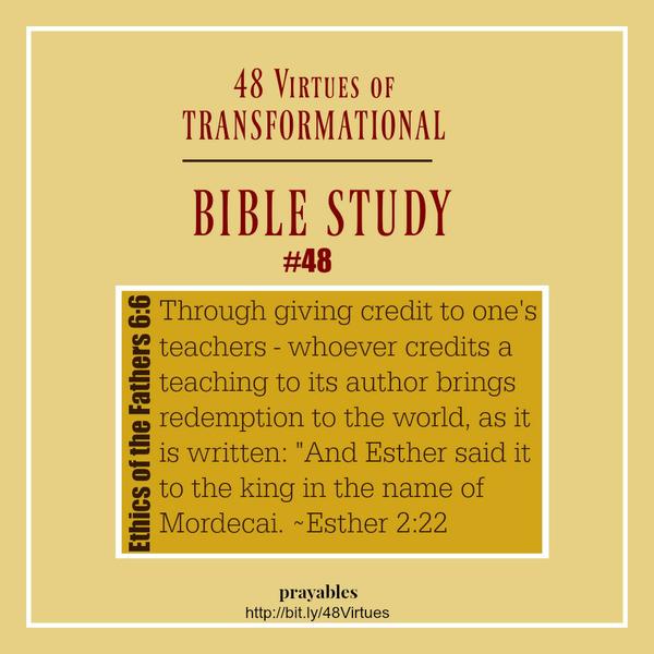 Ethics of the Fathers 6:6 48 Virtues – Transformational Bible Study #48 Through giving credit to one’s teachers – whoever credits a teaching to its author brings redemption to the world, as it is written: ” And Esther said it to the
king in the name of Mordecai.” Esther 2:22 