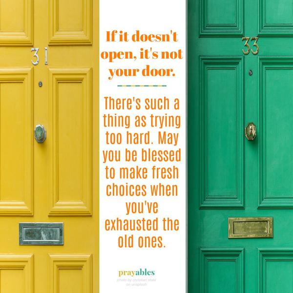 If it doesn’t open, it’s not your door. There’s such a thing as trying too hard. May you be blessed to make fresh choices when you’ve exhausted the old ones.