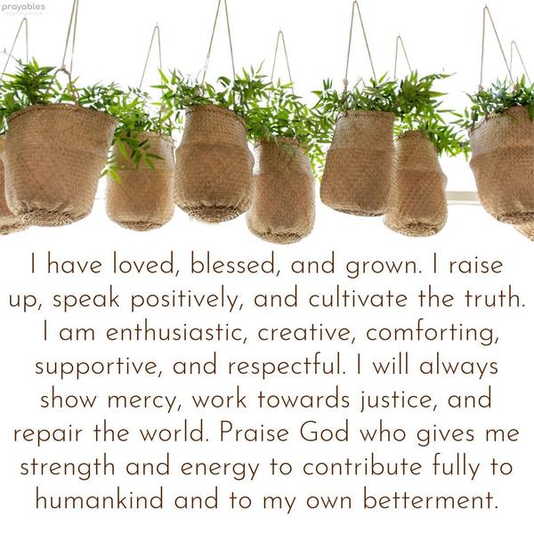 I have loved, blessed, and grown. I raise up, speak positively, and cultivate the truth. I am enthusiastic, creative, comforting, supportive, and respectful. I will always show mercy, work
towards justice, and repair the world. Praise God, who gives me strength and energy to contribute fully to humankind and to my own betterment.