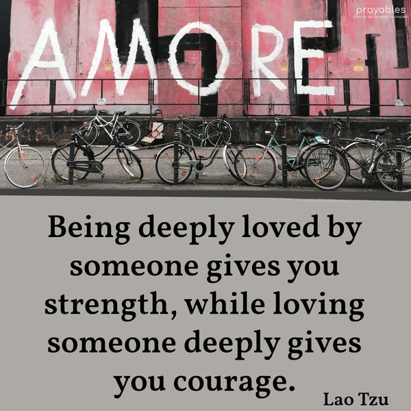 Being deeply loved by someone gives you strength, while loving someone deeply gives you courage. Lao Tzu