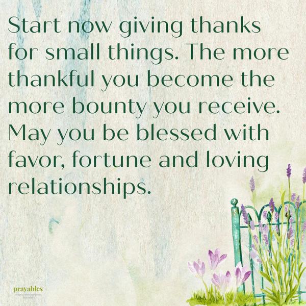 Start now giving thanks for small things. The more thankful you become the more bounty you receive. May you be blessed with favor, fortune and loving relationships.