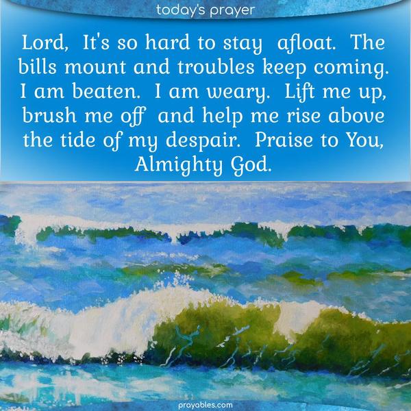 Lord, It's so hard to stay afloat. The bills mount, and troubles keep coming. I am beaten. I am weary. Lift me up, brush me off, and help me rise above the tide of my despair. Praise to You, Almighty God.