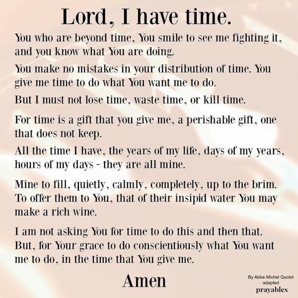 You who are beyond time, You smile to see me fighting it, and you know what You are doing. You make no mistakes in your distribution of time. You give me time to do what You want me to do. But I must not lose time, waste time, or
kill time. For time is a gift that you give me, a perishable gift, one that does not keep. All the time I have, the years of my life, days of my years, hours of my days – they are all mine. Mine to fill, quietly, calmly, completely, up to the brim. To offer them to You, that of their insipid water You may make a rich wine. I am not asking You for time to do this and then that. But, for Your grace to do conscientiously what You want me to do, in the time that You give me. People complain that
they haven’t enough time. They look at their lives from too human a point of view. There is always time to do what God wants us to do, but we must put ourselves completely into each moment that God offers us. Abbe Michel Quosit